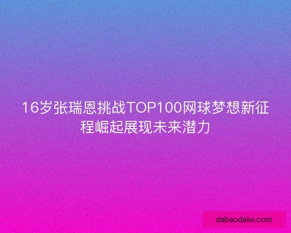 16岁张瑞恩挑战TOP100网球梦想新征程崛起展现未来潜力