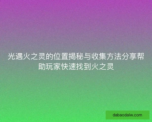 光遇火之灵的位置揭秘与收集方法分享帮助玩家快速找到火之灵