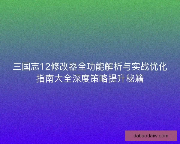 三国志12修改器全功能解析与实战优化指南大全深度策略提升秘籍 三国志12修改器全功能解析与实战优化指南大全深度策略提升秘籍