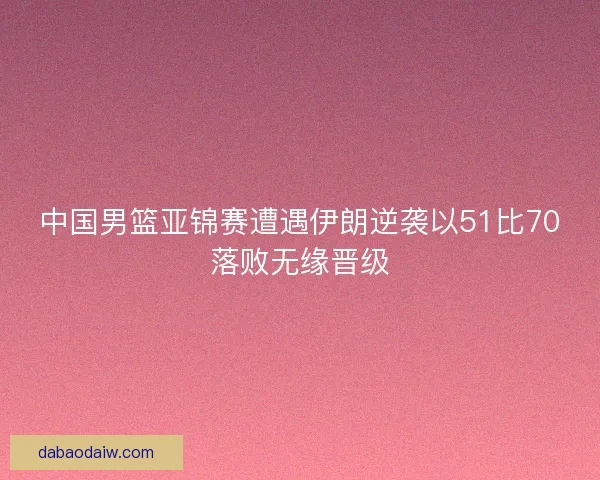 中国男篮亚锦赛遭遇伊朗逆袭以51比70落败无缘晋级