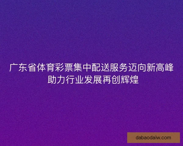 广东省体育彩票集中配送服务迈向新高峰 助力行业发展再创辉煌 广东省体育彩票集中配送服务迈向新高峰 助力行业发展再创辉煌