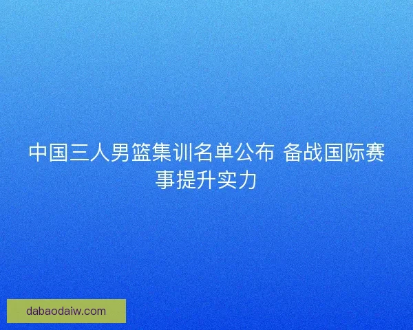 中国三人男篮集训名单公布 备战国际赛事提升实力 中国三人男篮集训名单公布 备战国际赛事提升实力