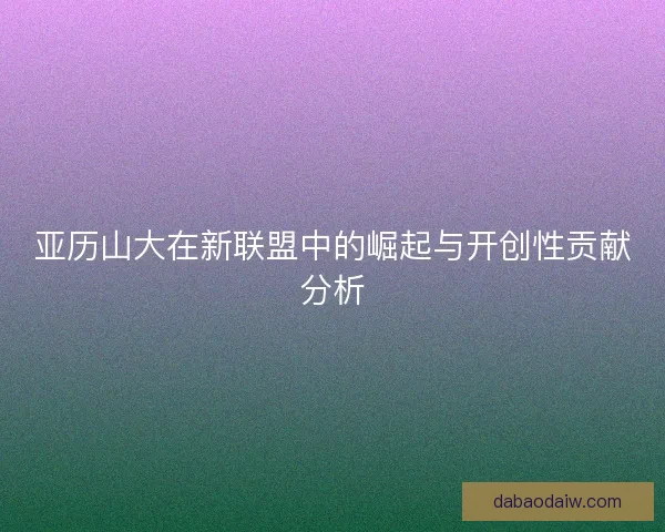 亚历山大在新联盟中的崛起与开创性贡献分析