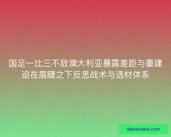 国足一比三不敌澳大利亚暴露差距与重建迫在眉睫之下反思战术与选材体系