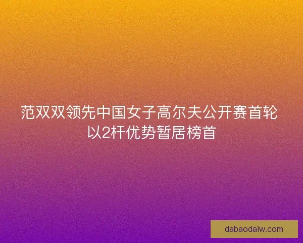范双双领先中国女子高尔夫公开赛首轮 以2杆优势暂居榜首