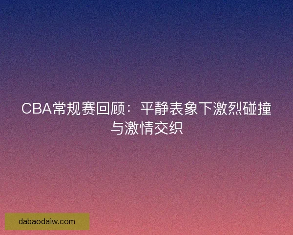 CBA常规赛回顾:平静表象下激烈碰撞与激情交织 CBA常规赛回顾:平静表象下激烈碰撞与激情交织
