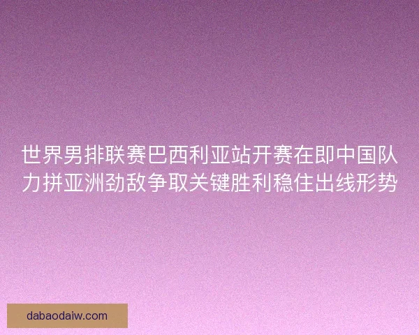 世界男排联赛巴西利亚站开赛在即中国队力拼亚洲劲敌争取关键胜利稳住出线形势 世界男排联赛巴西利亚站开赛在即中国队力拼亚洲劲敌争取关键胜利稳住出线形势