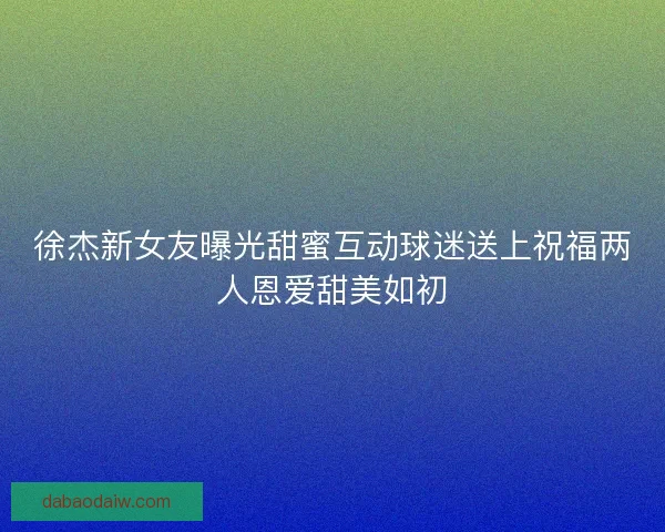 徐杰新女友曝光甜蜜互动球迷送上祝福两人恩爱甜美如初 徐杰新女友曝光甜蜜互动球迷送上祝福两人恩爱甜美如初