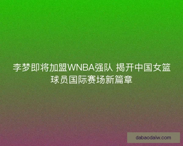 李梦即将加盟WNBA强队 揭开中国女篮球员国际赛场新篇章