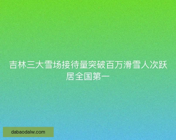 吉林三大雪场接待量突破百万滑雪人次跃居全国第一