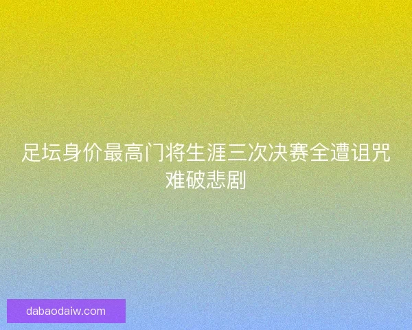 足坛身价最高门将生涯三次决赛全遭诅咒难破悲剧 足坛身价最高门将生涯三次决赛全遭诅咒难破悲剧
