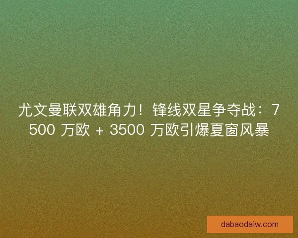 尤文曼联双雄角力！锋线双星争夺战：7500 万欧 + 3500 万欧引爆夏窗风暴
