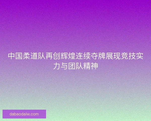 中国柔道队再创辉煌连续夺牌展现竞技实力与团队精神