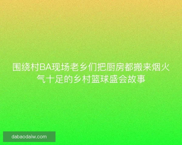 围绕村BA现场老乡们把厨房都搬来烟火气十足的乡村篮球盛会故事 围绕村BA现场老乡们把厨房都搬来烟火气十足的乡村篮球盛会故事