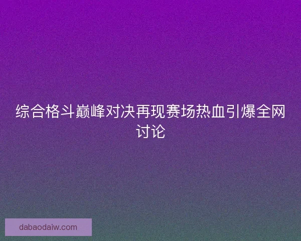 综合格斗巅峰对决再现赛场热血引爆全网讨论 综合格斗巅峰对决再现赛场热血引爆全网讨论