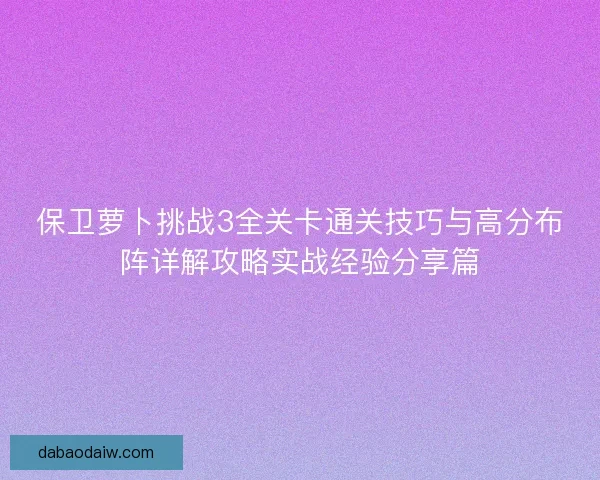 保卫萝卜挑战3全关卡通关技巧与高分布阵详解攻略实战经验分享篇 保卫萝卜挑战3全关卡通关技巧与高分布阵详解攻略实战经验分享篇
