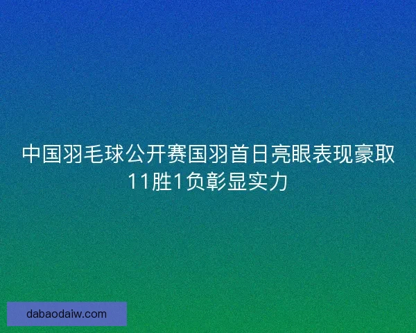 中国羽毛球公开赛国羽首日亮眼表现豪取11胜1负彰显实力 中国羽毛球公开赛国羽首日亮眼表现豪取11胜1负彰显实力