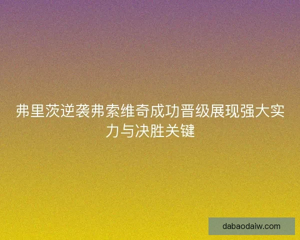 弗里茨逆袭弗索维奇成功晋级展现强大实力与决胜关键