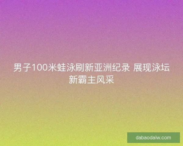 男子100米蛙泳刷新亚洲纪录 展现泳坛新霸主风采