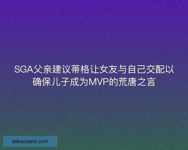 SGA父亲建议蒂格让女友与自己交配以确保儿子成为MVP的荒唐之言