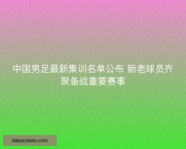 中国男足最新集训名单公布 新老球员齐聚备战重要赛事 中国男足最新集训名单公布 新老球员齐聚备战重要赛事