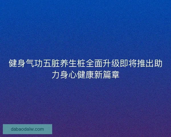 健身气功五脏养生桩全面升级即将推出助力身心健康新篇章 健身气功五脏养生桩全面升级即将推出助力身心健康新篇章