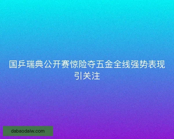 国乒瑞典公开赛惊险夺五金全线强势表现引关注