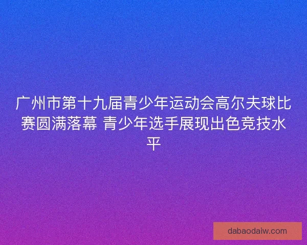 广州市第十九届青少年运动会高尔夫球比赛圆满落幕 青少年选手展现出色竞技水平 广州市第十九届青少年运动会高尔夫球比赛圆满落幕 青少年选手展现出色竞技水平